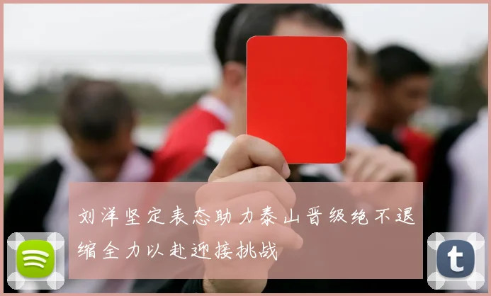 刘洋坚定表态助力泰山晋级绝不退缩全力以赴迎接挑战