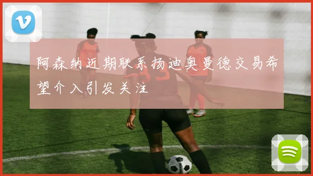 阿森纳近期联系扬迪奥曼德交易希望介入引发关注